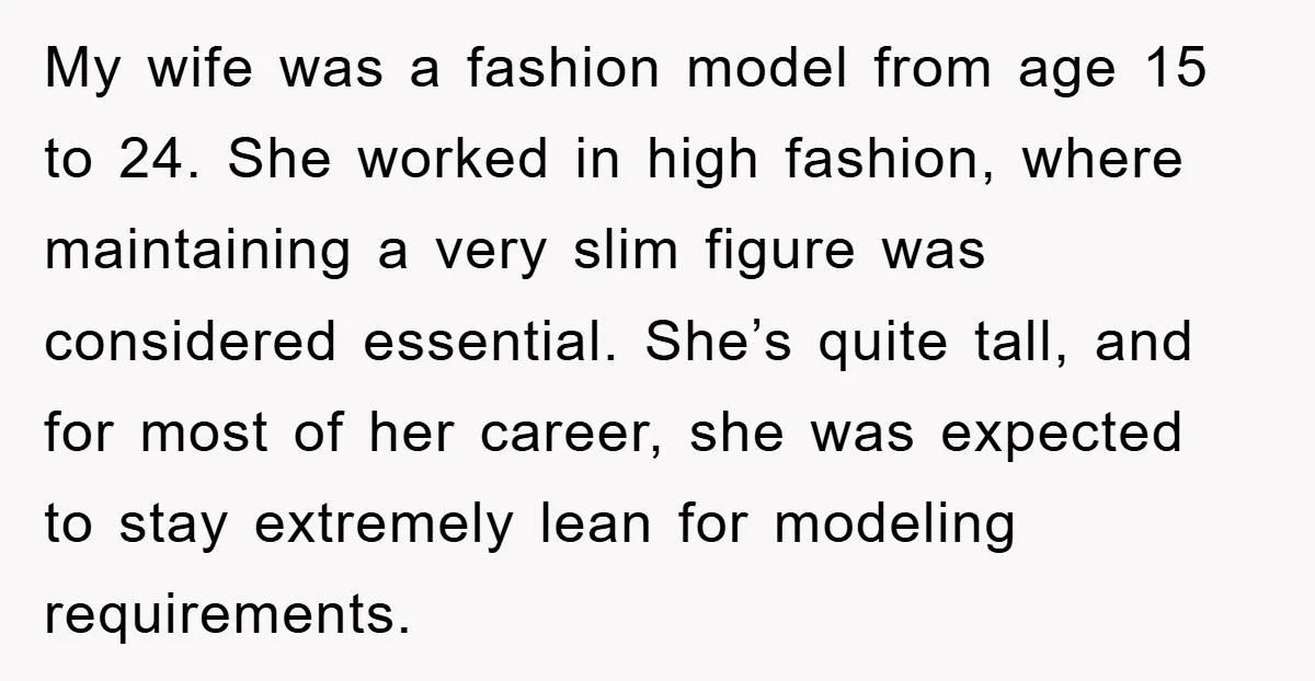 My wife was a fashion model from age 15 to 24. She worked in high fashion, where maintaining a very slim figure was considered essential. She’s quite tall, and for...