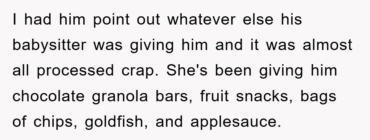 I had him point out whatever else his babysitter was giving him and it was almost all processed crap. She's been giving him chocolate granola bars, fruit snacks, bags of...