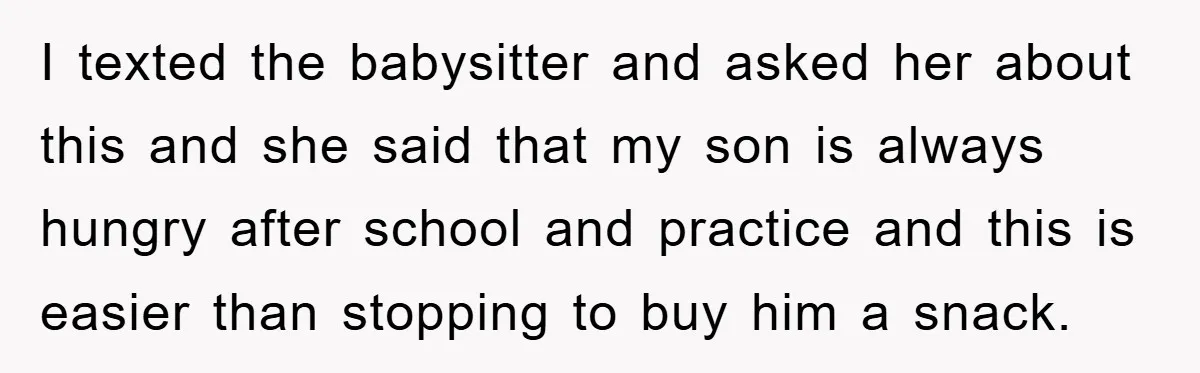 I texted the babysitter and asked her about this and she said that my son is always hungry after school and practice and this is easier than stopping to buy...