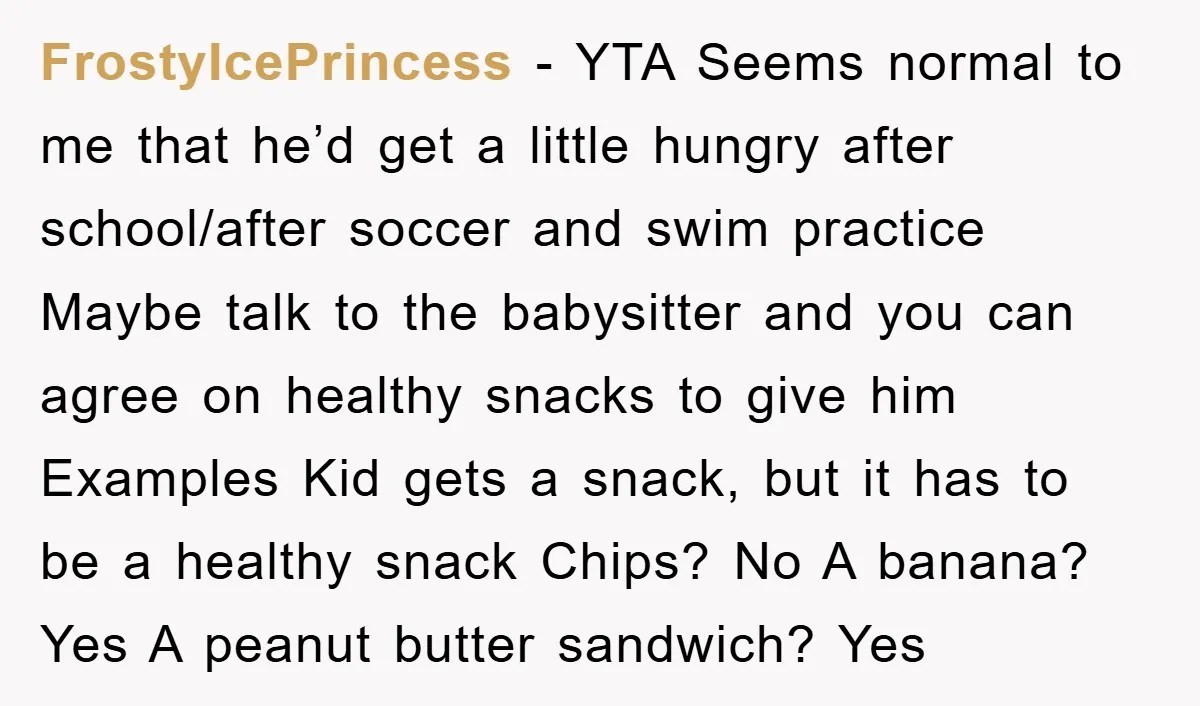 FrostyIcePrincess − YTA Seems normal to me that he’d get a little hungry after school/after soccer and swim practice Maybe talk to the babysitter and you can agree on healthy...