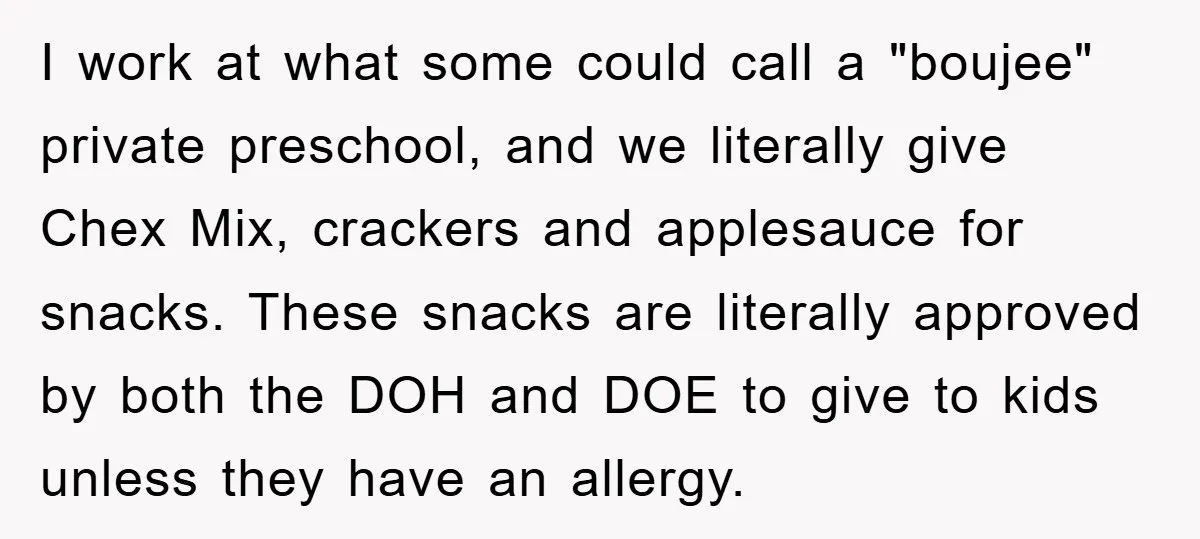 I work at what some could call a "boujee" private preschool, and we literally give Chex Mix, crackers and applesauce for snacks. These snacks are literally approved by both the...