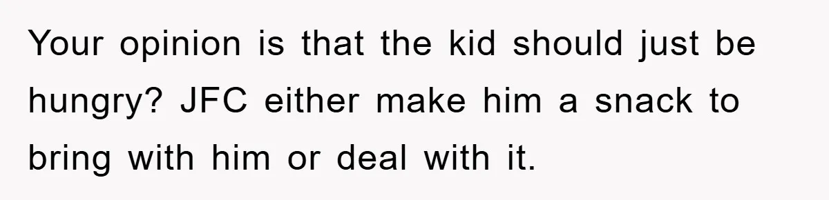 Your opinion is that the kid should just be hungry? JFC either make him a snack to bring with him or deal with it.