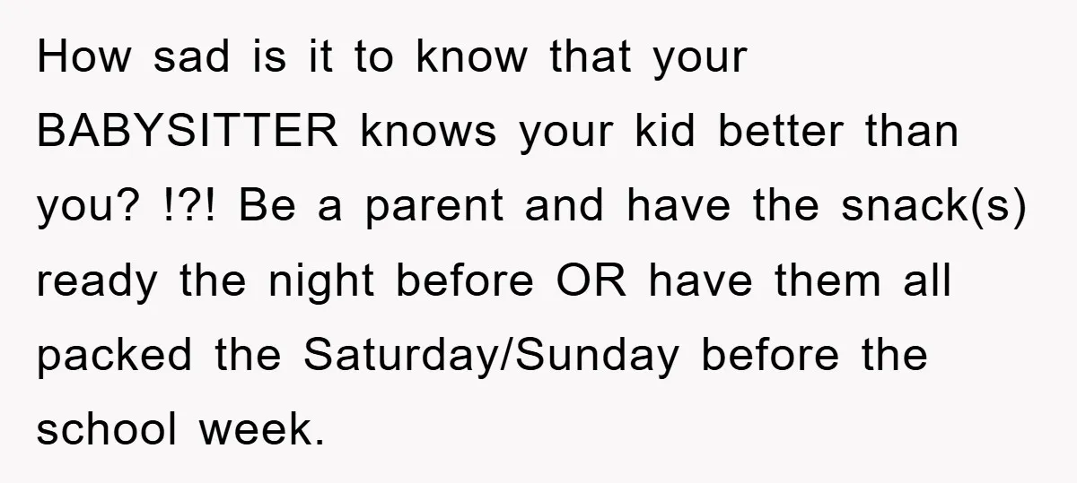 How sad is it to know that your BABYSITTER knows your kid better than you? !?! Be a parent and have the snack(s) ready the night before OR have them...