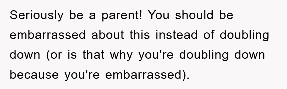 Seriously be a parent! You should be embarrassed about this instead of doubling down (or is that why you're doubling down because you're embarrassed).