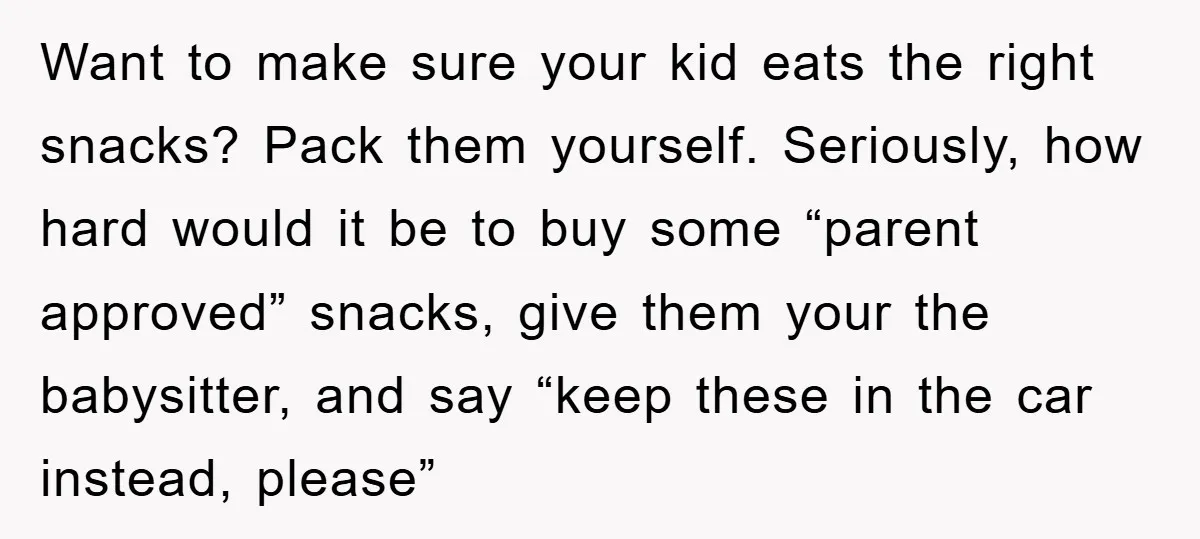 Want to make sure your kid eats the right snacks? Pack them yourself. Seriously, how hard would it be to buy some “parent approved” snacks, give them your the babysitter,...