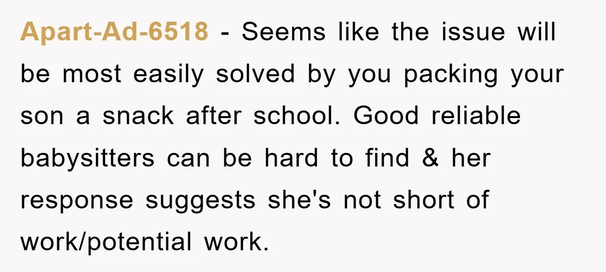 Apart-Ad-6518 − Seems like the issue will be most easily solved by you packing your son a snack after school. Good reliable babysitters can be hard to find & her...