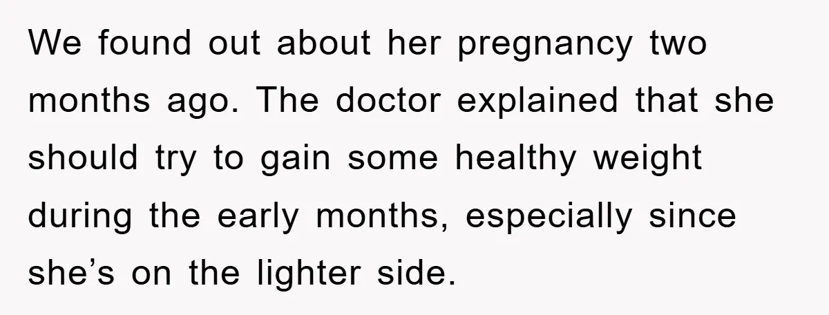 We found out about her pregnancy two months ago. The doctor explained that she should try to gain some healthy weight during the early months, especially since she’s on the...