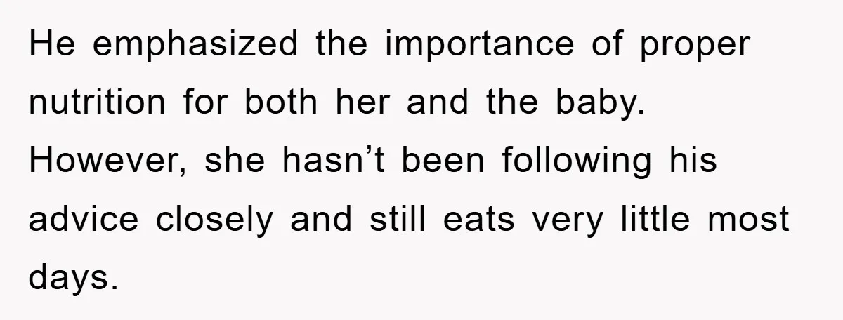 He emphasized the importance of proper nutrition for both her and the baby. However, she hasn’t been following his advice closely and still eats very little most days.