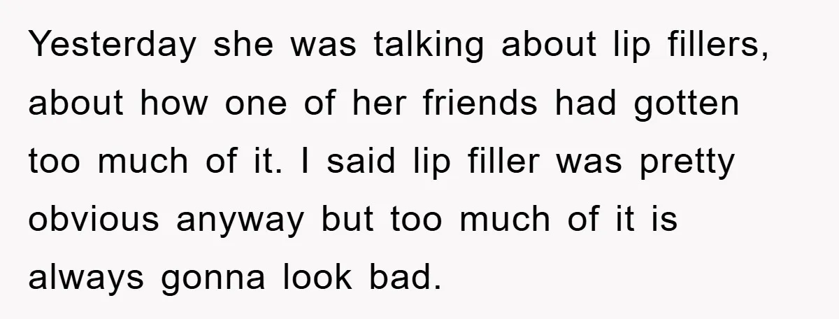 Yesterday she was talking about lip fillers, about how one of her friends had gotten too much of it. I said lip filler was pretty obvious anyway but too much...