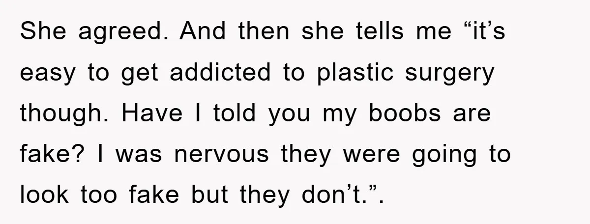 She agreed. And then she tells me “it’s easy to get addicted to plastic surgery though. Have I told you my boobs are fake? I was nervous they were going...