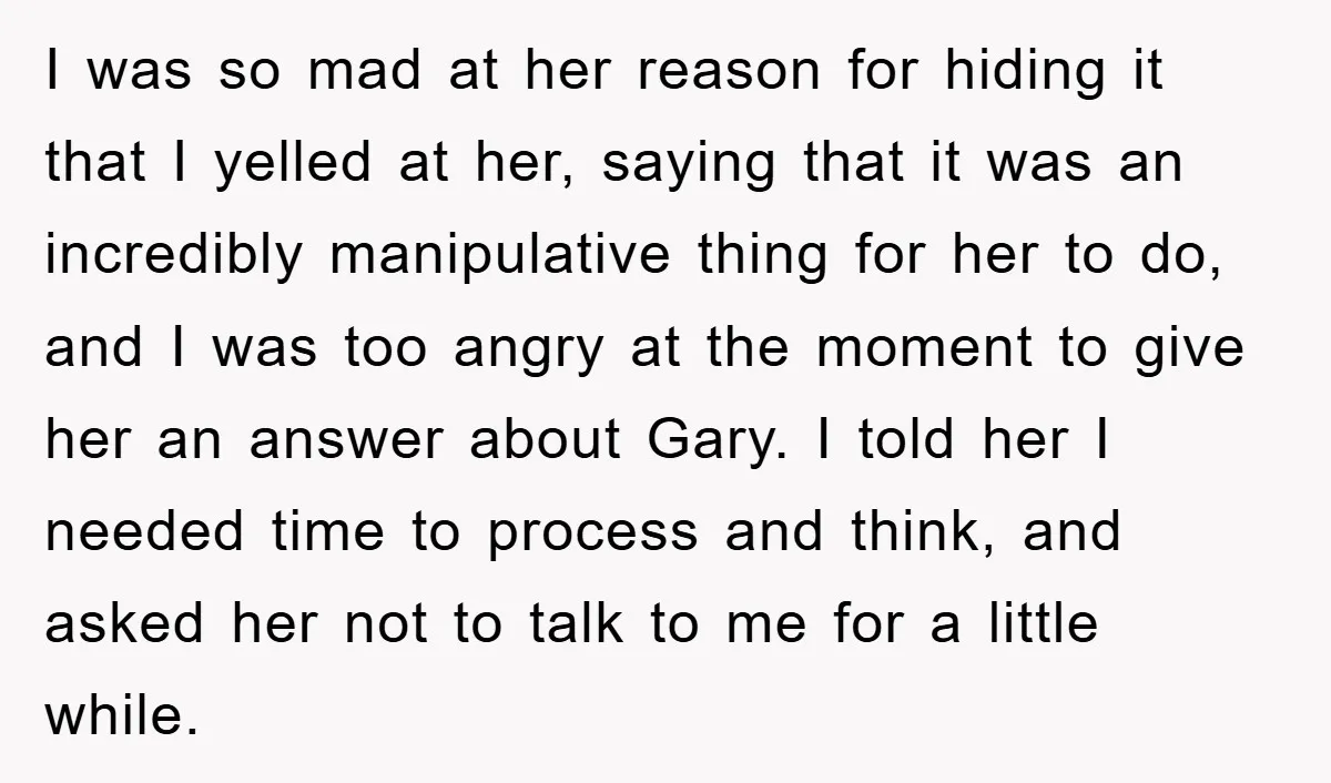 I was so mad at her reason for hiding it that I yelled at her, saying that it was an incredibly manipulative thing for her to do, and I was...
