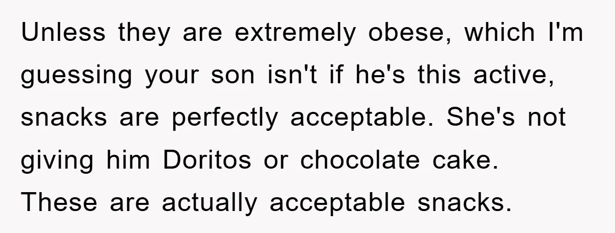 Unless they are extremely obese, which I'm guessing your son isn't if he's this active, snacks are perfectly acceptable. She's not giving him Doritos or chocolate cake. These are actually...