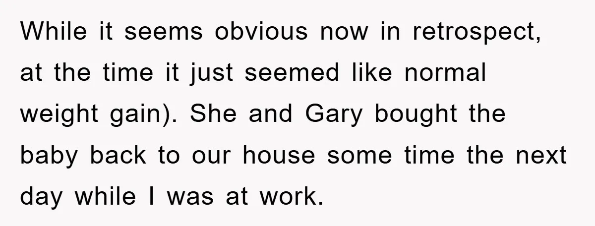 While it seems obvious now in retrospect, at the time it just seemed like normal weight gain). She and Gary bought the baby back to our house some time the...