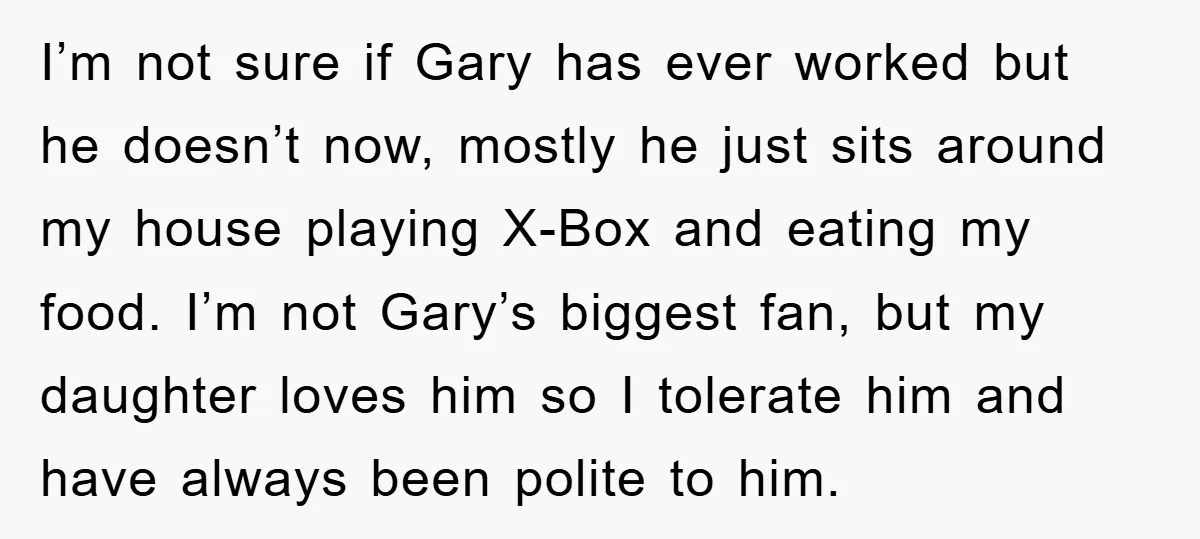 I’m not sure if Gary has ever worked but he doesn’t now, mostly he just sits around my house playing X-Box and eating my food. I’m not Gary’s biggest fan,...
