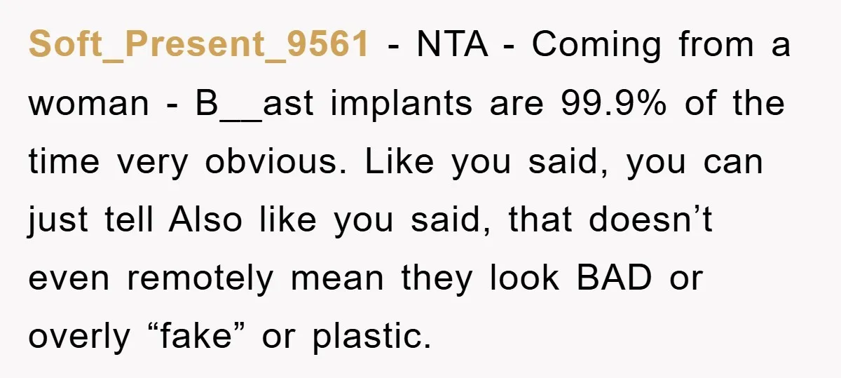 Soft_Present_9561 − NTA - Coming from a woman - B__ast implants are 99.9% of the time very obvious. Like you said, you can just tell Also like you said, that...