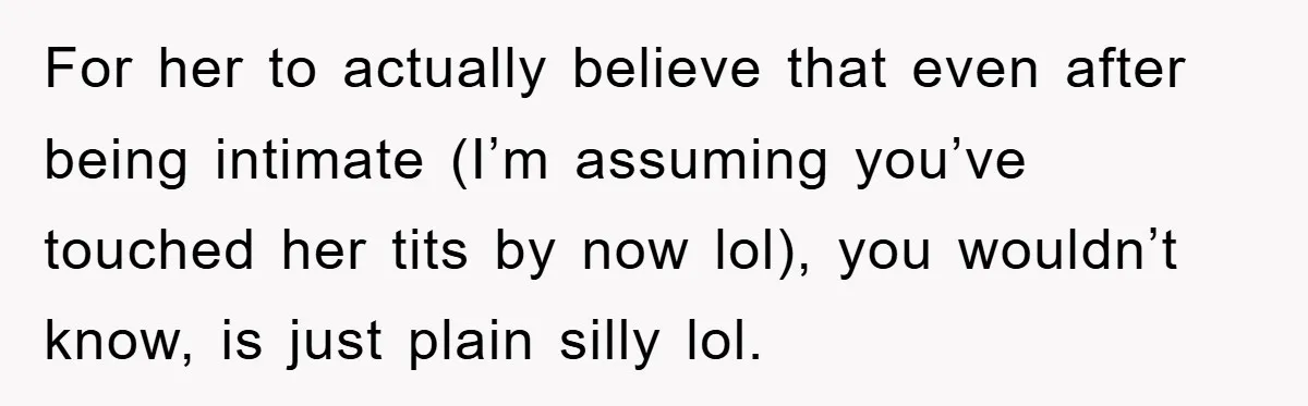 For her to actually believe that even after being intimate (I’m assuming you’ve touched her tits by now lol), you wouldn’t know, is just plain silly lol.
