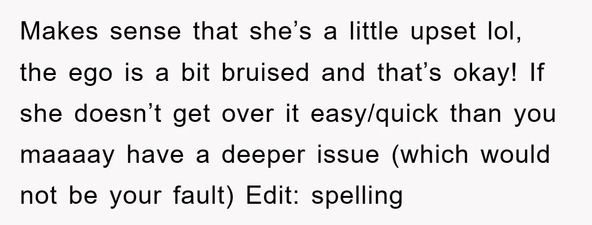 Makes sense that she’s a little upset lol, the ego is a bit bruised and that’s okay! If she doesn’t get over it easy/quick than you maaaay have a deeper...
