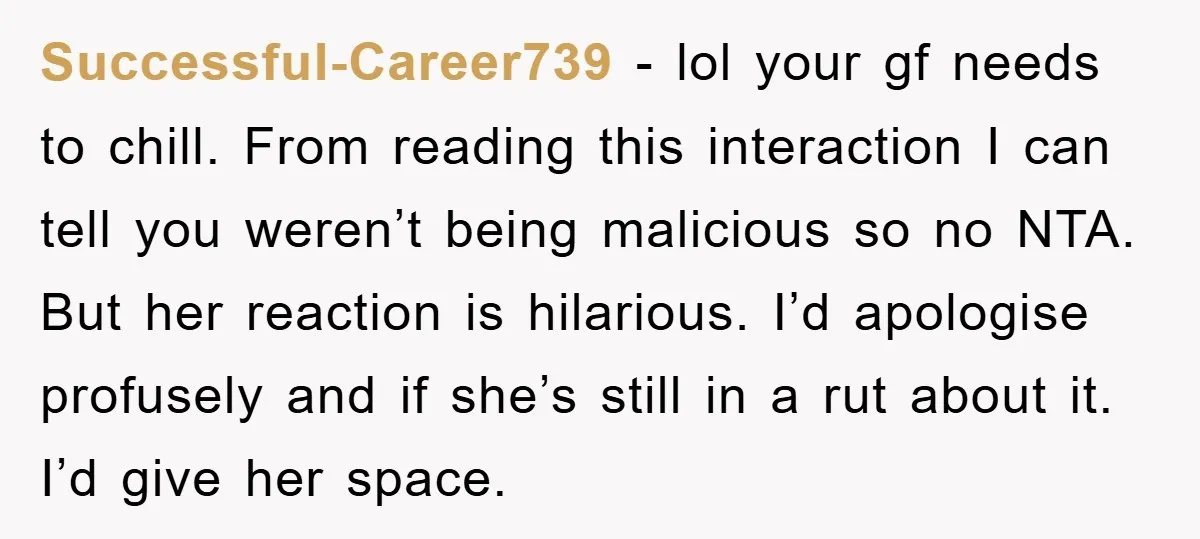 Successful-Career739 − lol your gf needs to chill. From reading this interaction I can tell you weren’t being malicious so no NTA. But her reaction is hilarious. I’d apologise profusely...