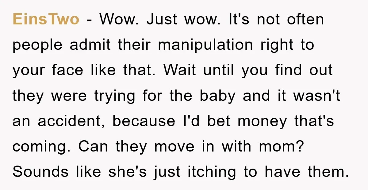 EinsTwo − Wow. Just wow. It's not often people admit their manipulation right to your face like that. Wait until you find out they were trying for the baby and...