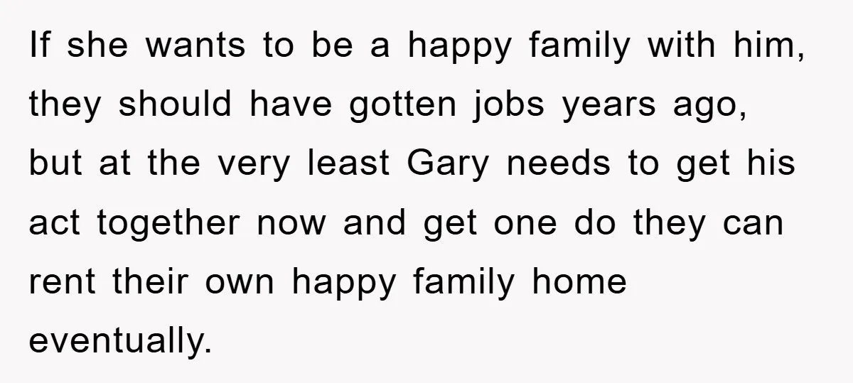 If she wants to be a happy family with him, they should have gotten jobs years ago, but at the very least Gary needs to get his act together now...