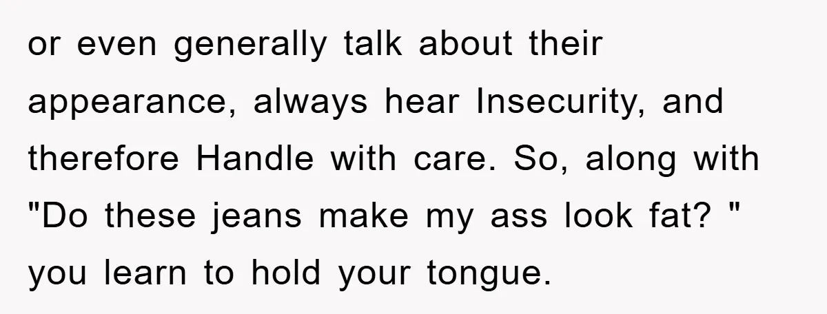 or even generally talk about their appearance, always hear Insecurity, and therefore Handle with care. So, along with "Do these jeans make my ass look fat? " you learn to...