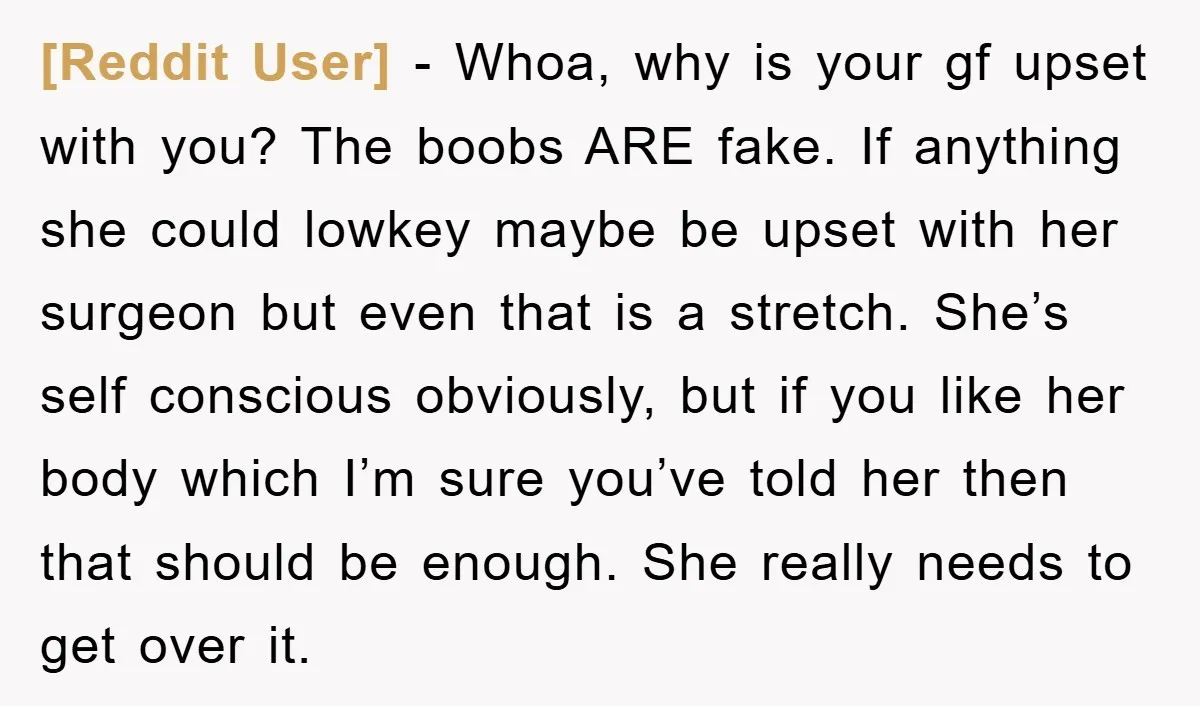 [Reddit User] − Whoa, why is your gf upset with you? The boobs ARE fake. If anything she could lowkey maybe be upset with her surgeon but even that is...