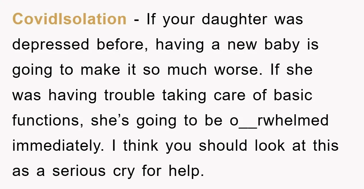 CovidIsolation − If your daughter was depressed before, having a new baby is going to make it so much worse. If she was having trouble taking care of basic functions,...