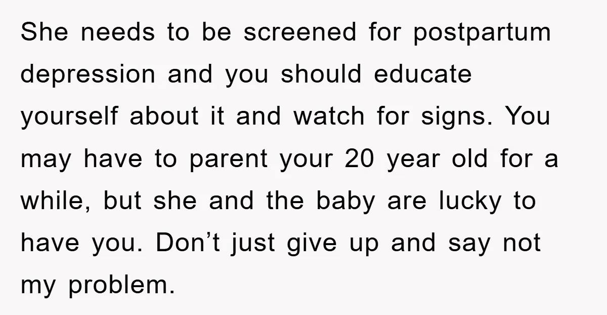 She needs to be screened for postpartum depression and you should educate yourself about it and watch for signs. You may have to parent your 20 year old for a...