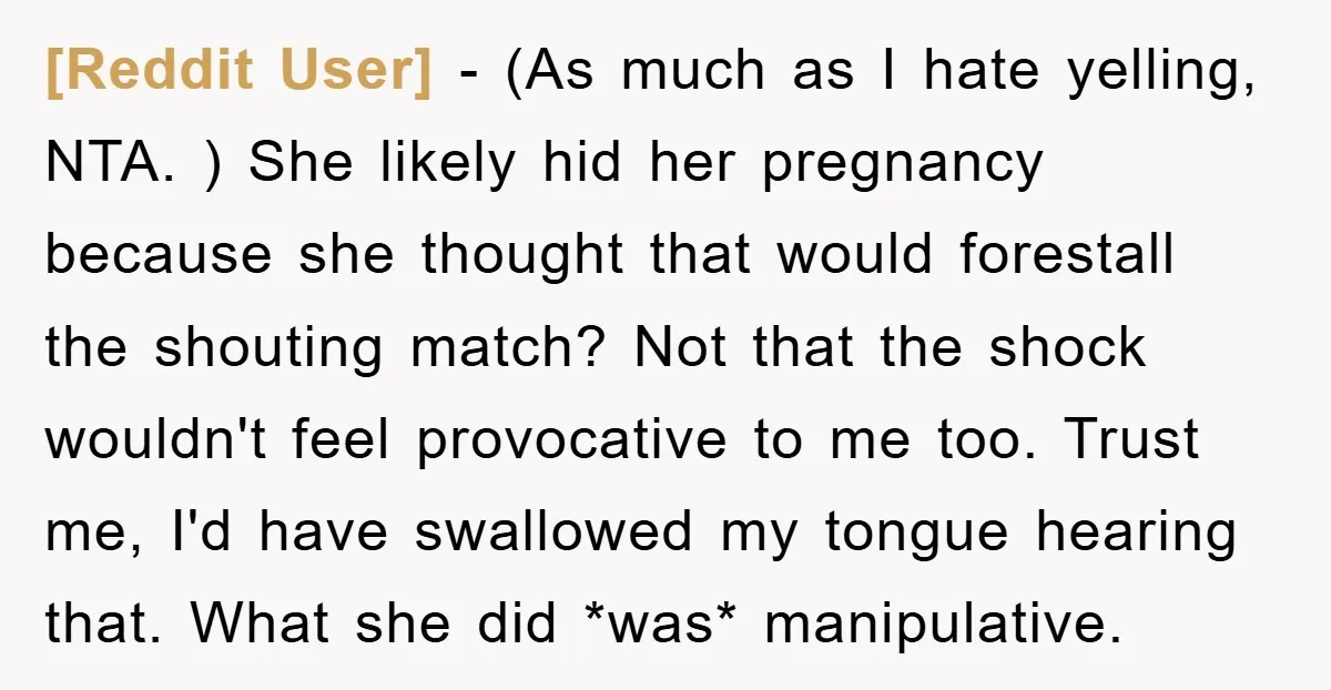 [Reddit User] − (As much as I hate yelling, NTA. ) She likely hid her pregnancy because she thought that would forestall the shouting match? Not that the shock wouldn't...