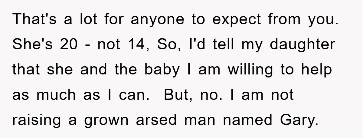 That's a lot for anyone to expect from you. She's 20 - not 14, So, I'd tell my daughter that she and the baby I am willing to help as...