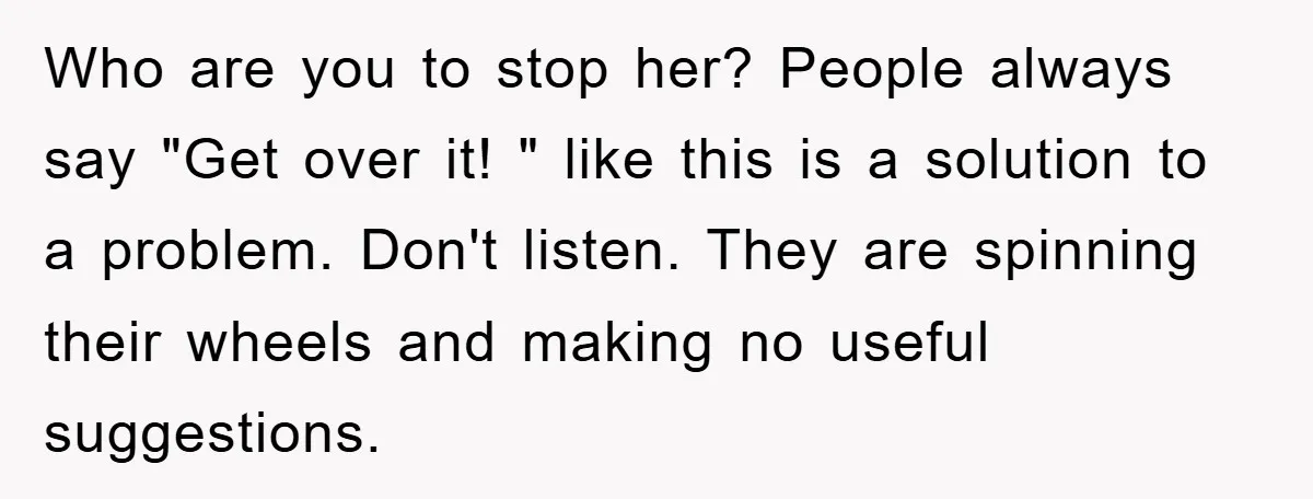 Who are you to stop her? People always say "Get over it! " like this is a solution to a problem. Don't listen. They are spinning their wheels and making...