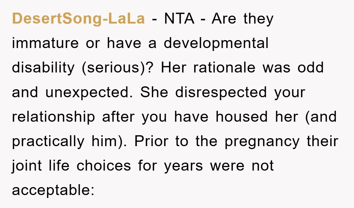 DesertSong-LaLa − NTA - Are they immature or have a developmental disability (serious)? Her rationale was odd and unexpected. She disrespected your relationship after you have housed her (and practically...