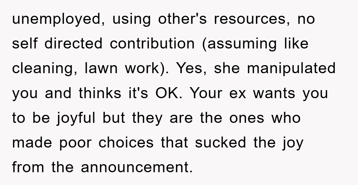 unemployed, using other's resources, no self directed contribution (assuming like cleaning, lawn work). Yes, she manipulated you and thinks it's OK. Your ex wants you to be joyful but they...