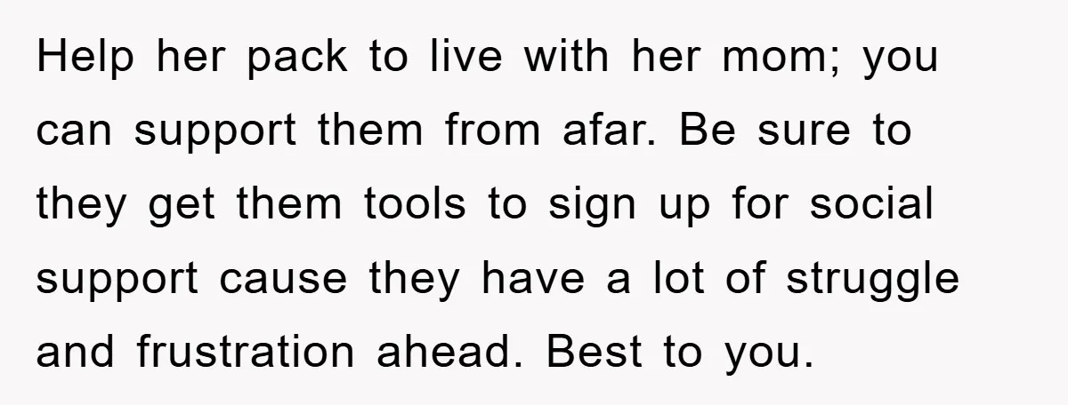 Help her pack to live with her mom; you can support them from afar. Be sure to they get them tools to sign up for social support cause they have...