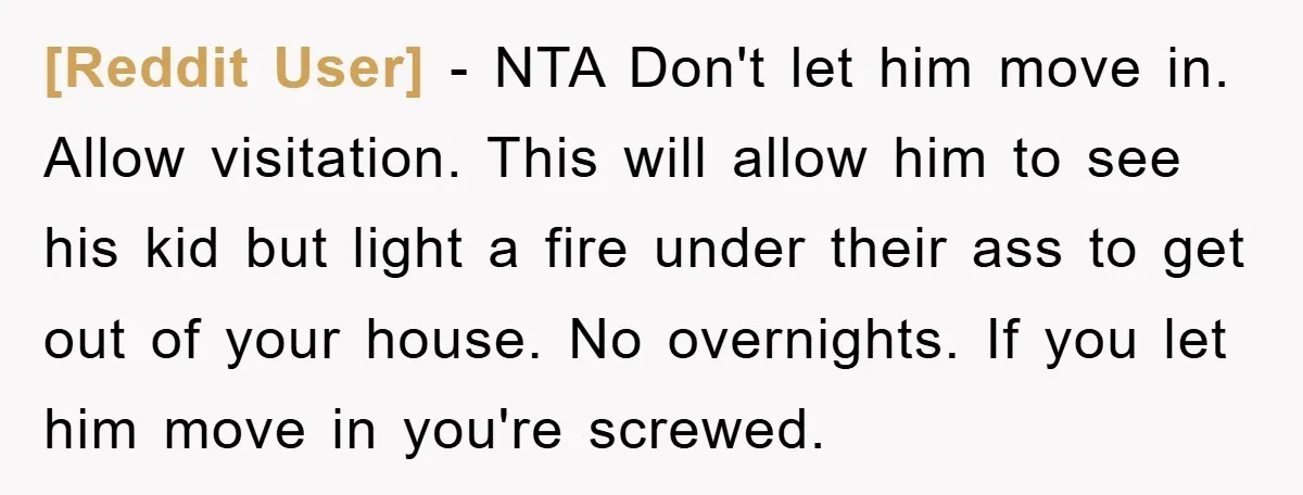 [Reddit User] − NTA Don't let him move in. Allow visitation. This will allow him to see his kid but light a fire under their ass to get out of...