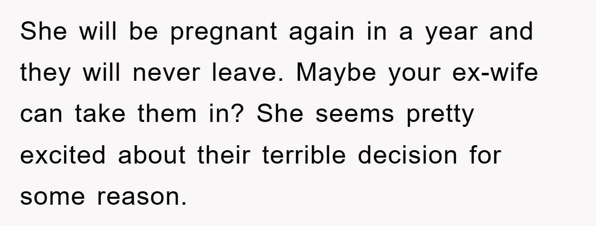 She will be pregnant again in a year and they will never leave. Maybe your ex-wife can take them in? She seems pretty excited about their terrible decision for some...