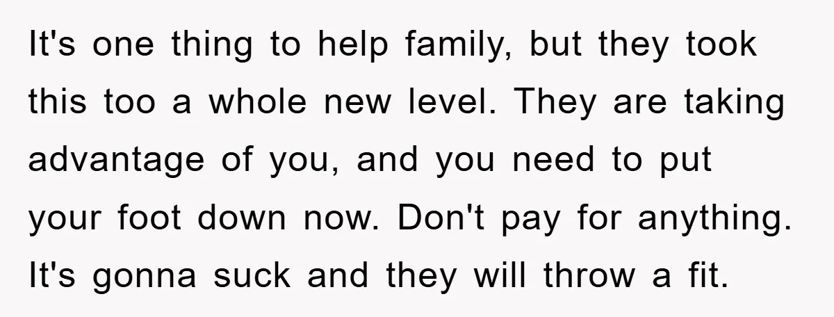 It's one thing to help family, but they took this too a whole new level. They are taking advantage of you, and you need to put your foot down now....