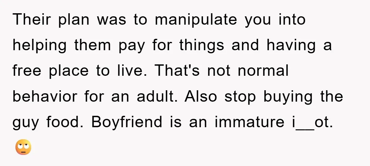 Their plan was to manipulate you into helping them pay for things and having a free place to live. That's not normal behavior for an adult. Also stop buying the...