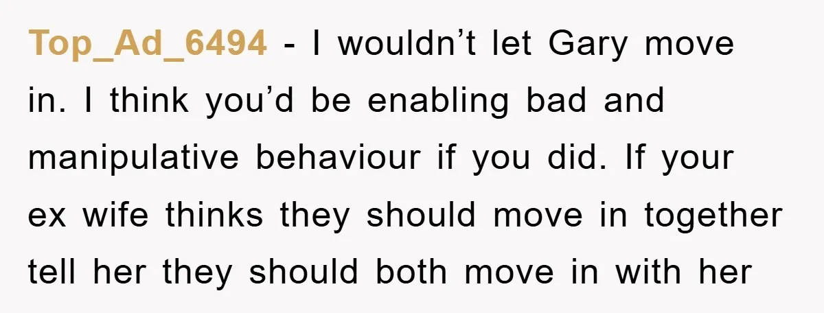 Top_Ad_6494 − I wouldn’t let Gary move in. I think you’d be enabling bad and manipulative behaviour if you did. If your ex wife thinks they should move in together...