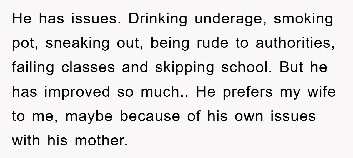 He has issues. Drinking underage, smoking pot, sneaking out, being rude to authorities, failing classes and skipping school. But he has improved so much.. He prefers my wife to me,...