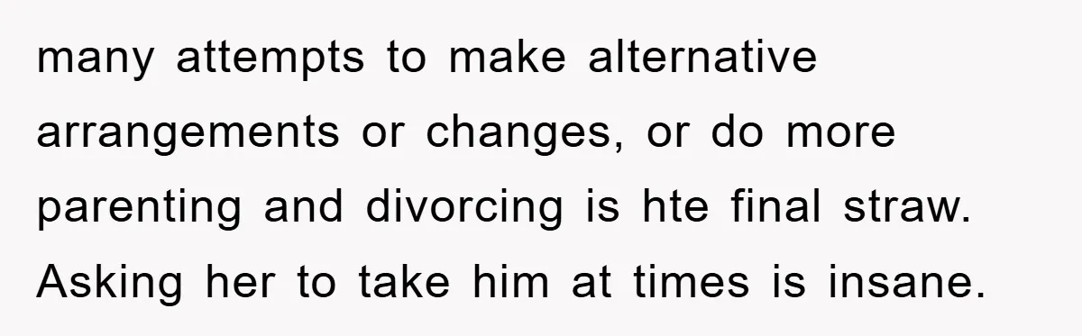 many attempts to make alternative arrangements or changes, or do more parenting and divorcing is hte final straw. Asking her to take him at times is insane.