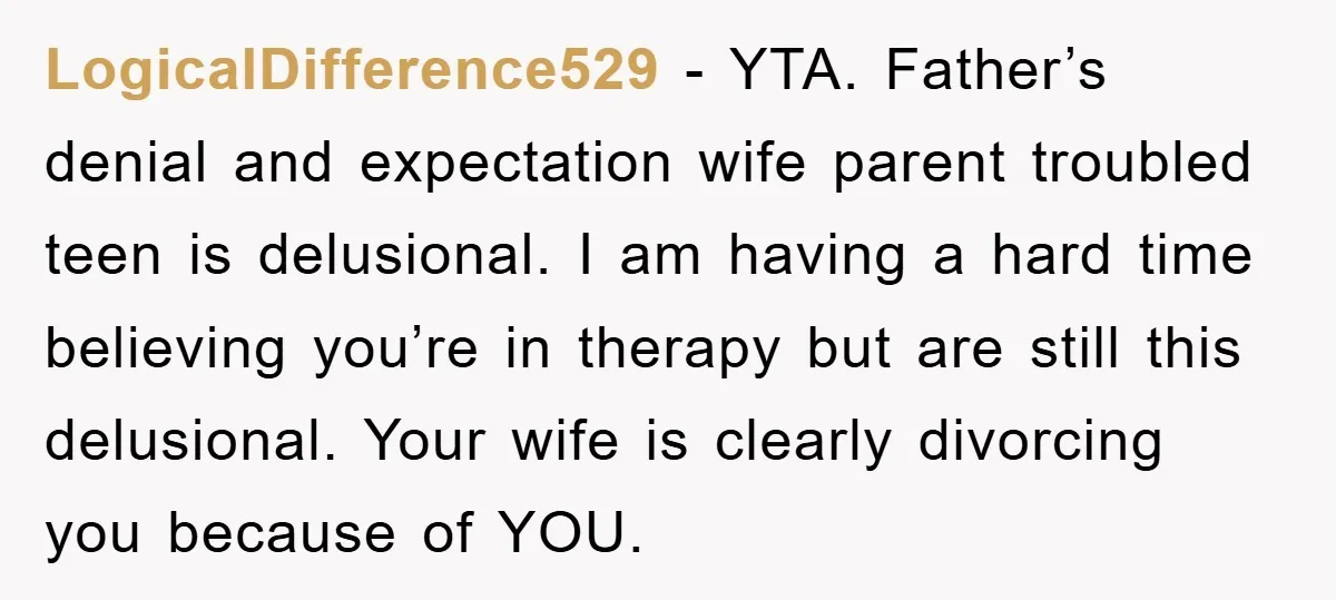 LogicalDifference529 − YTA. Father’s denial and expectation wife parent troubled teen is delusional. I am having a hard time believing you’re in therapy but are still this delusional. Your wife...