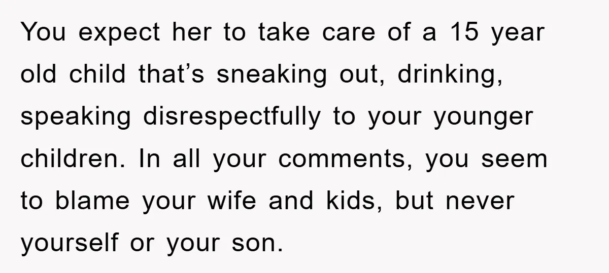 You expect her to take care of a 15 year old child that’s sneaking out, drinking, speaking disrespectfully to your younger children. In all your comments, you seem to blame...