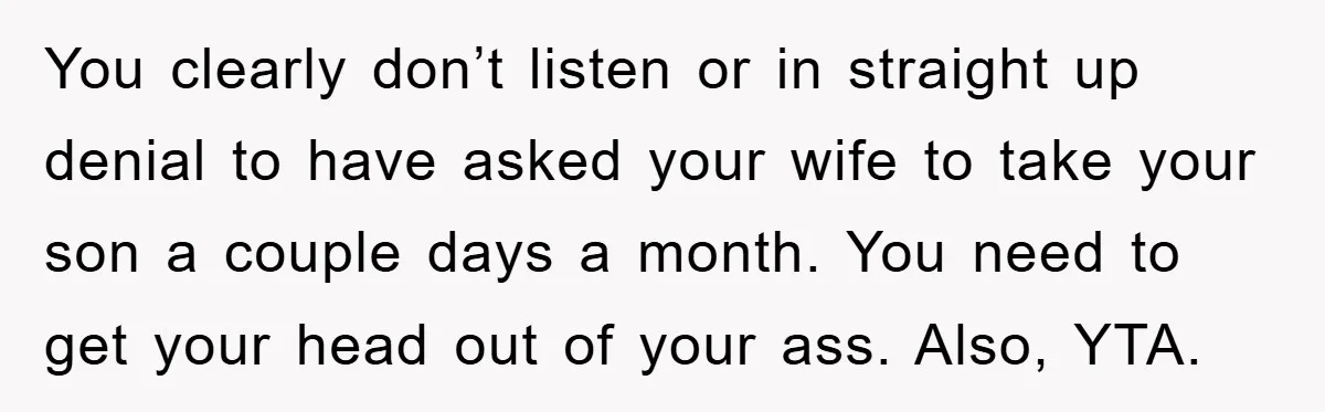 You clearly don’t listen or in straight up denial to have asked your wife to take your son a couple days a month. You need to get your head out...