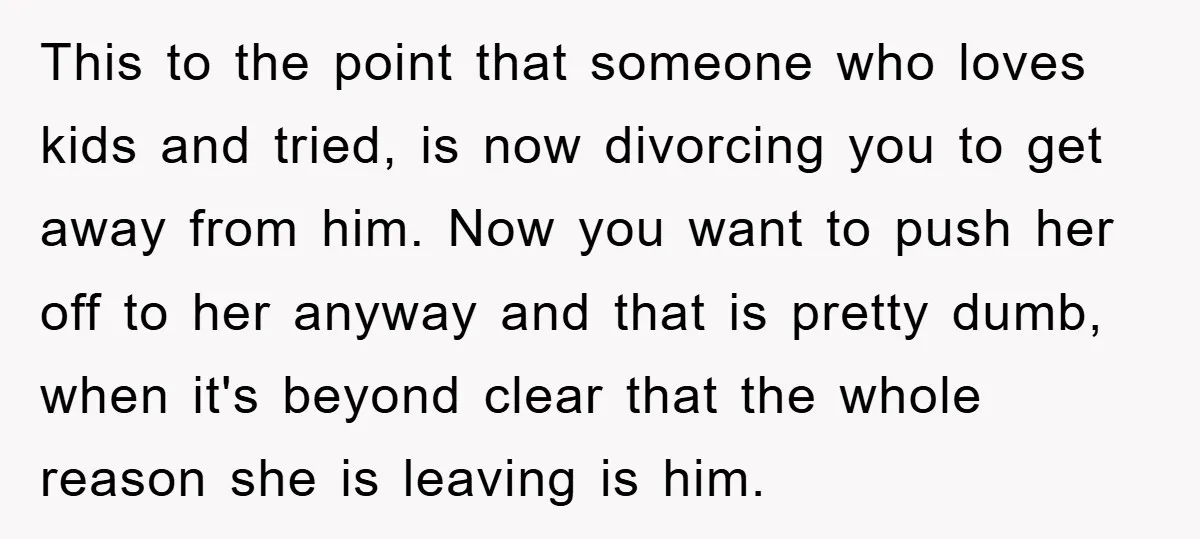 This to the point that someone who loves kids and tried, is now divorcing you to get away from him. Now you want to push her off to her anyway...
