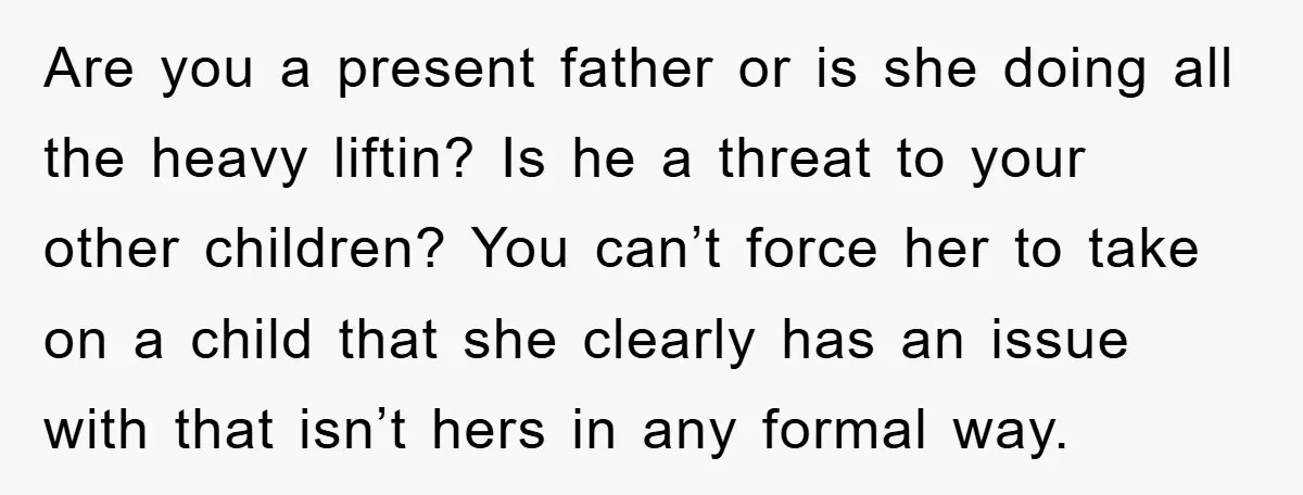 Are you a present father or is she doing all the heavy liftin? Is he a threat to your other children? You can’t force her to take on a child...