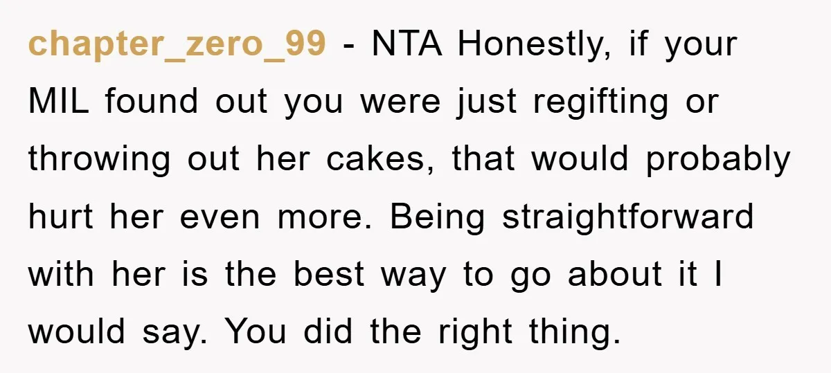 chapter_zero_99 − NTA Honestly, if your MIL found out you were just regifting or throwing out her cakes, that would probably hurt her even more. Being straightforward with her is...