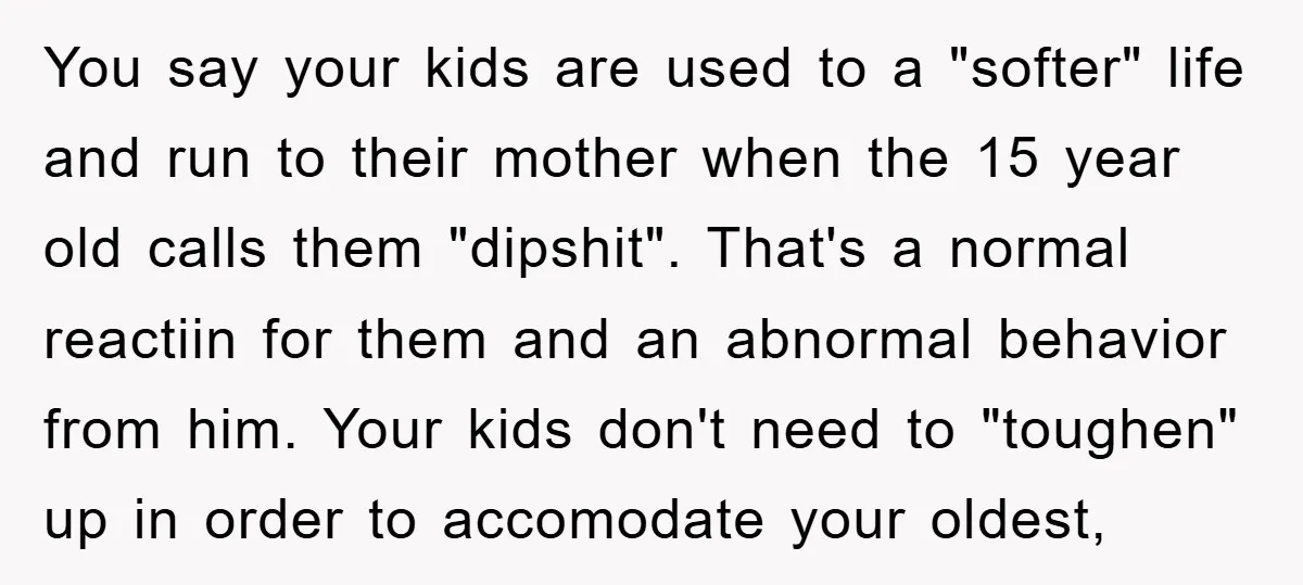 You say your kids are used to a "softer" life and run to their mother when the 15 year old calls them "dipshit". That's a normal reactiin for them and...