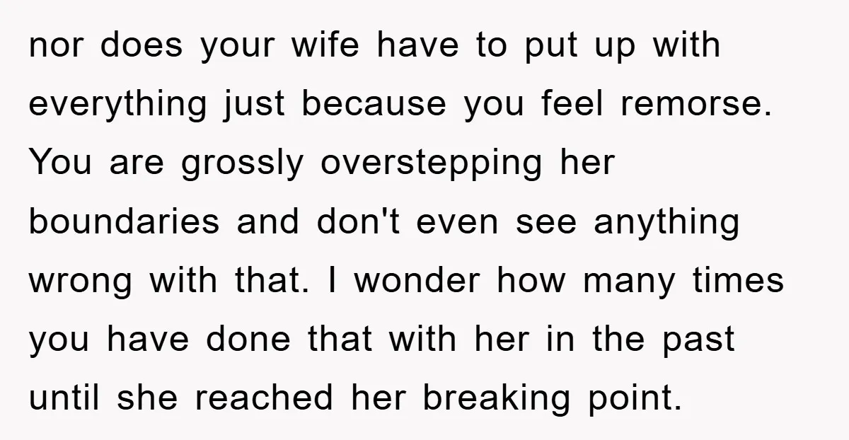 nor does your wife have to put up with everything just because you feel remorse. You are grossly overstepping her boundaries and don't even see anything wrong with that. I...