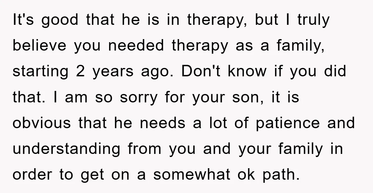 It's good that he is in therapy, but I truly believe you needed therapy as a family, starting 2 years ago. Don't know if you did that. I am so...